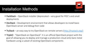Installation Methods
 PackStack – OpenStack installer (deprecated – very good for POC’s and small
deployments
 DevStack – Development environment that allows developers to install basic
OpenStack server and debug their code
 TryStack – an easy way to try OpenStack on remote servers (http://trystack.org/)
 TripleO - “OpenStack on OpenStack”. It is an official OpenStack project with the
goal of allowing you to deploy and manage a production cloud onto bare metal
hardware using a subset of existing OpenStack components
 