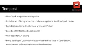 Tempest
 OpenStack integration testing suite
 Includes set of integration tests to be run against a live OpenStack cluster
 Both tests and infrastructure are written in Python
 Based on Unittest2 and nose runner
 Very good for API testing
 Every developer  code contributor must test his code in OpenStack CI
environment before submission and code review
 