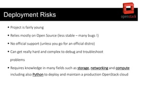 Deployment Risks
 Project is fairly young
 Relies mostly on Open Source (less stable – many bugs !)
 No official support (unless you go for an official distro)
 Can get really hard and complex to debug and troubleshoot
problems
 Requires knowledge in many fields such as storage, networking and compute
including also Python to deploy and maintain a production OpenStack cloud
 