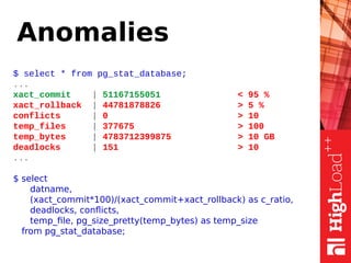 Anomalies
$ select * from pg_stat_database;
...
xact_commit | 51167155051 < 95 %
xact_rollback | 44781878826 > 5 %
conflicts | 0 > 10
temp_files | 377675 > 100
temp_bytes | 4783712399875 > 10 GB
deadlocks | 151 > 10
...
$ select
datname,
(xact_commit*100)/(xact_commit+xact_rollback) as c_ratio,
deadlocks, conflicts,
temp_file, pg_size_pretty(temp_bytes) as temp_size
from pg_stat_database;
 