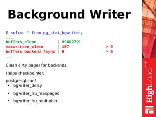 Background Writer
$ select * from pg_stat_bgwriter;
...
buffers_clean | 99602799
maxwritten_clean | 157 > 0
buffers_backend_fsync | 0 > 0
...
Clean dirty pages for backends.
Helps checkpointer.
postgresql.conf
●
bgwriter_delay
●
bgwriter_lru_maxpages
●
bgwriter_lru_multiplier
 