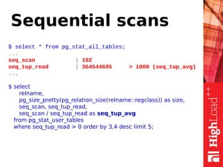 Sequential scans
$ select * from pg_stat_all_tables;
...
seq_scan | 192
seq_tup_read | 364544695 > 1000 (seq_tup_avg)
...
$ select
relname,
pg_size_pretty(pg_relation_size(relname::regclass)) as size,
seq_scan, seq_tup_read,
seq_scan / seq_tup_read as seq_tup_avg
from pg_stat_user_tables
where seq_tup_read > 0 order by 3,4 desc limit 5;
 