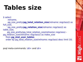 Tables size
$ select
relname,
pg_size_pretty(pg_total_relation_size(relname::regclass)) as
full_size,
pg_size_pretty(pg_relation_size(relname::regclass)) as
table_size,
pg_size_pretty(pg_total_relation_size(relname::regclass) -
pg_relation_size(relname::regclass)) as index_size
from pg_stat_user_tables
order by pg_total_relation_size(relname::regclass) desc limit 10;
psql meta-commands: dt+ and di+
 