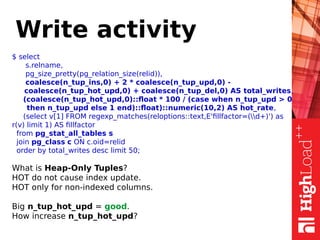 Write activity
$ select
s.relname,
pg_size_pretty(pg_relation_size(relid)),
coalesce(n_tup_ins,0) + 2 * coalesce(n_tup_upd,0) -
coalesce(n_tup_hot_upd,0) + coalesce(n_tup_del,0) AS total_writes,
(coalesce(n_tup_hot_upd,0)::float * 100 / (case when n_tup_upd > 0
then n_tup_upd else 1 end)::float)::numeric(10,2) AS hot_rate,
(select v[1] FROM regexp_matches(reloptions::text,E'fillfactor=(d+)') as
r(v) limit 1) AS fillfactor
from pg_stat_all_tables s
join pg_class c ON c.oid=relid
order by total_writes desc limit 50;
What is Heap-Only Tuples?
HOT do not cause index update.
HOT only for non-indexed columns.
Big n_tup_hot_upd = good.
How increase n_tup_hot_upd?
 