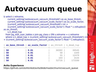 Autovacuum queue
$ select c.relname,
current_setting('autovacuum_vacuum_threshold') as av_base_thresh,
current_setting('autovacuum_vacuum_scale_factor') as av_scale_factor,
(current_setting('autovacuum_vacuum_threshold')::int +
(current_setting('autovacuum_vacuum_scale_factor')::float * c.reltuples))
as av_thresh,
s.n_dead_tup
from pg_stat_user_tables s join pg_class c ON s.relname = c.relname
where s.n_dead_tup > (current_setting('autovacuum_vacuum_threshold')::int
+ (current_setting('autovacuum_vacuum_scale_factor')::float * c.reltuples));
| av_base_thresh | av_scale_factor | av_thresh | n_dead_tup
+----------------+-----------------+-----------+------------
| 50 | 0.01 | 60302 | 60545
| 50 | 0.01 | 50 | 1349
| 50 | 0.01 | 55 | 12479
| 50 | 0.01 | 103 | 3134
| 50 | 0.01 | 52716 | 173100
Avito Experience
https://github.com/eshkinkot/avito/blob/master/munin/vacuum_queue
 