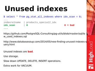 Unused indexes
$ select * from pg_stat_all_indexes where idx_scan = 0;
...
indexrelname | products_special2_idx
idx_scan | 0 0 = bad
...
https://github.com/PostgreSQL-Consulting/pg-utils/blob/master/sql/lo
w_used_indexes.sql
http://www.databasesoup.com/2014/05/new-finding-unused-indexes-q
uery.html
Unused indexes are bad.
Use storage.
Slow down UPDATE, DELETE, INSERT operations.
Extra work for VACUUM.
 