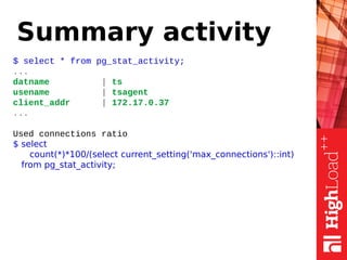 Summary activity
$ select * from pg_stat_activity;
...
datname | ts
usename | tsagent
client_addr | 172.17.0.37
...
Used connections ratio
$ select
count(*)*100/(select current_setting('max_connections')::int)
from pg_stat_activity;
 