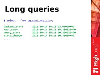 Long queries
$ select * from pg_stat_activity;
...
backend_start | 2015-10-14 15:18:03.01039+00
xact_start | 2015-10-14 15:21:15.336325+00
query_start | 2015-10-14 15:21:30.336325+00
state_change | 2015-10-14 15:21:30.33635+00
...
 