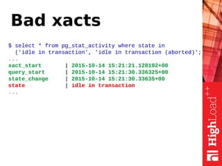 Bad xacts
$ select * from pg_stat_activity where state in
('idle in transaction', 'idle in transaction (aborted)';
...
xact_start | 2015-10-14 15:21:21.128192+00
query_start | 2015-10-14 15:21:30.336325+00
state_change | 2015-10-14 15:21:30.33635+00
state | idle in transaction
...
 