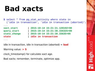 Bad xacts
$ select * from pg_stat_activity where state in
('idle in transaction', 'idle in transaction (aborted)';
...
xact_start | 2015-10-14 15:21:21.128192+00
query_start | 2015-10-14 15:21:30.336325+00
state_change | 2015-10-14 15:21:30.33635+00
state | idle in transaction
...
idle in transaction, idle in transaction (aborted) = bad
Warning value: > 5
clock_timestamp() for calculate xact age.
Bad xacts: remember, terminate, optimize app.
 