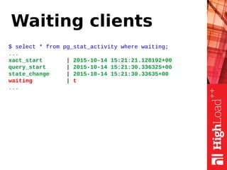 Waiting clients
$ select * from pg_stat_activity where waiting;
...
xact_start | 2015-10-14 15:21:21.128192+00
query_start | 2015-10-14 15:21:30.336325+00
state_change | 2015-10-14 15:21:30.33635+00
waiting | t
...
 