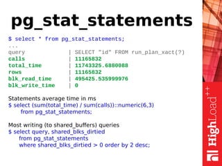 pg_stat_statements
$ select * from pg_stat_statements;
...
query | SELECT "id" FROM run_plan_xact(?)
calls | 11165832
total_time | 11743325.6880088
rows | 11165832
blk_read_time | 495425.535999976
blk_write_time | 0
Statements average time in ms
$ select (sum(total_time) / sum(calls))::numeric(6,3)
from pg_stat_statements;
Most writing (to shared_buffers) queries
$ select query, shared_blks_dirtied
from pg_stat_statements
where shared_blks_dirtied > 0 order by 2 desc;
 