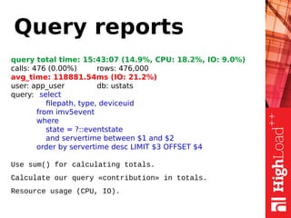 Query reports
query total time: 15:43:07 (14.9%, CPU: 18.2%, IO: 9.0%)
сalls: 476 (0.00%) rows: 476,000
avg_time: 118881.54ms (IO: 21.2%)
user: app_user db: ustats
query: select
filepath, type, deviceuid
from imv5event
where
state = ?::eventstate
and servertime between $1 and $2
order by servertime desc LIMIT $3 OFFSET $4
Use sum() for calculating totals.
Calculate our query «contribution» in totals.
Resource usage (CPU, IO).
 