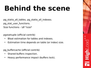 Behind the scene
pg_statio_all_tables, pg_statio_all_indexes.
pg_stat_user_functions.
Size functions - df *size*
pgstattuple (official contrib)
●
Bloat estimation for tables and indexes.
●
Estimation time depends on table (or index) size.
pg_buffercache (official contrib)
●
Shared buffers inspection.
●
Heavy performance impact (buffers lock).
 