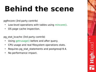 Behind the scene
pgfincore (3rd party contrib)
●
Low-level operations with tables using mincore().
●
OS page cache inspection.
pg_stat_kcache (3rd party contrib)
●
Using getrusage() before and after query.
●
CPU usage and real filesystem operations stats.
●
Requires pg_stat_statements and postgresql-9.4.
●
No performance impact.
 