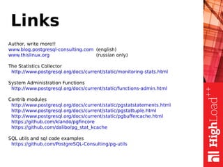 Links
Author, write more!!
www.blog.postgresql-consulting.com (english)
www.thislinux.org (russian only)
The Statistics Collector
http://www.postgresql.org/docs/current/static/monitoring-stats.html
System Administration Functions
http://www.postgresql.org/docs/current/static/functions-admin.html
Contrib modules
http://www.postgresql.org/docs/current/static/pgstatstatements.html
http://www.postgresql.org/docs/current/static/pgstattuple.html
http://www.postgresql.org/docs/current/static/pgbuffercache.html
https://github.com/klando/pgfincore
https://github.com/dalibo/pg_stat_kcache
SQL utils and sql code examples
https://github.com/PostgreSQL-Consulting/pg-utils
 