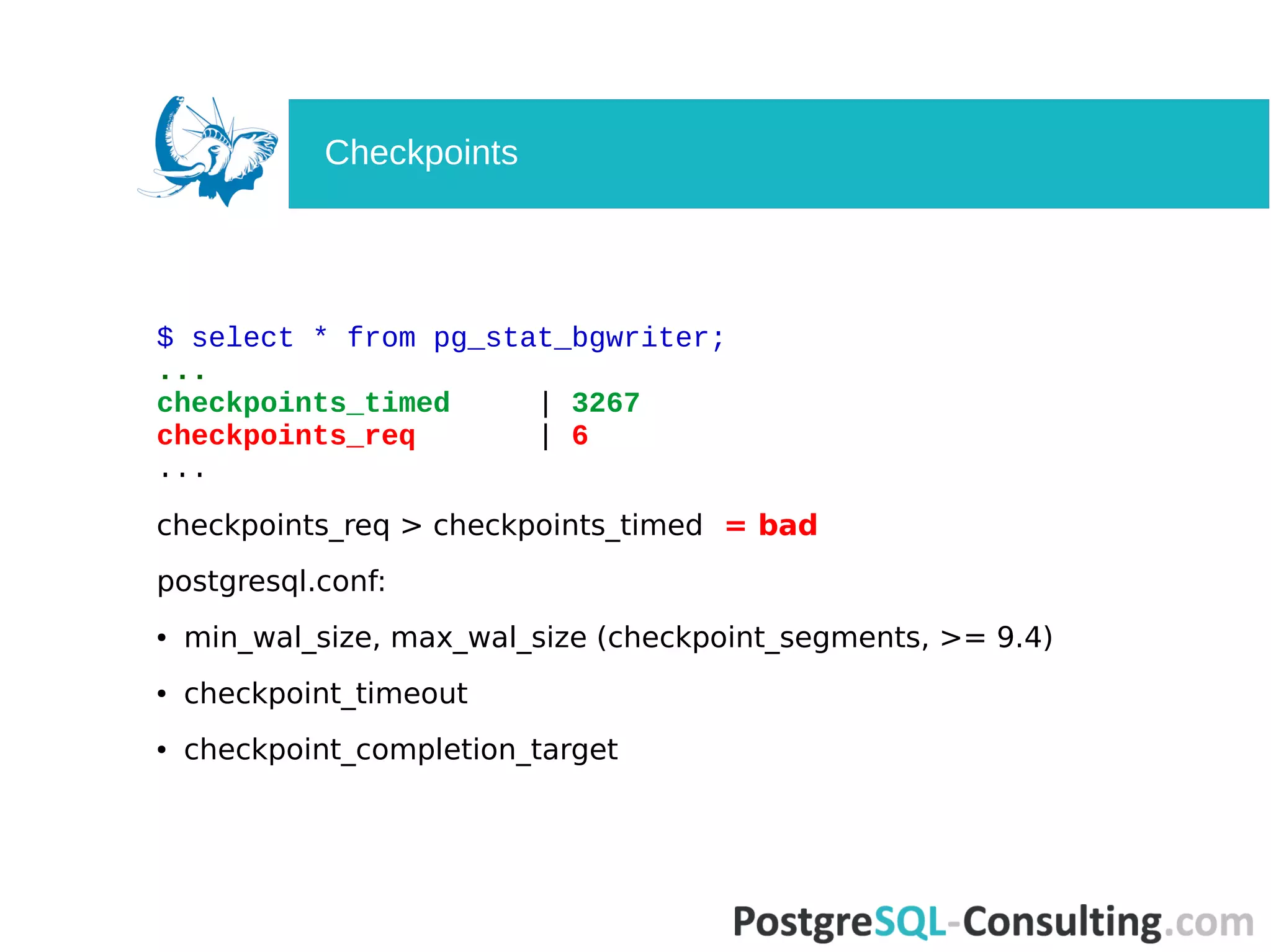 $ select * from pg_stat_bgwriter;
...
checkpoints_timed | 3267
checkpoints_req | 6
...
checkpoints_req > checkpoints_timed = bad
postgresql.conf:
● min_wal_size, max_wal_size (checkpoint_segments, >= 9.4)
● checkpoint_timeout
● checkpoint_completion_target
Checkpoints
 