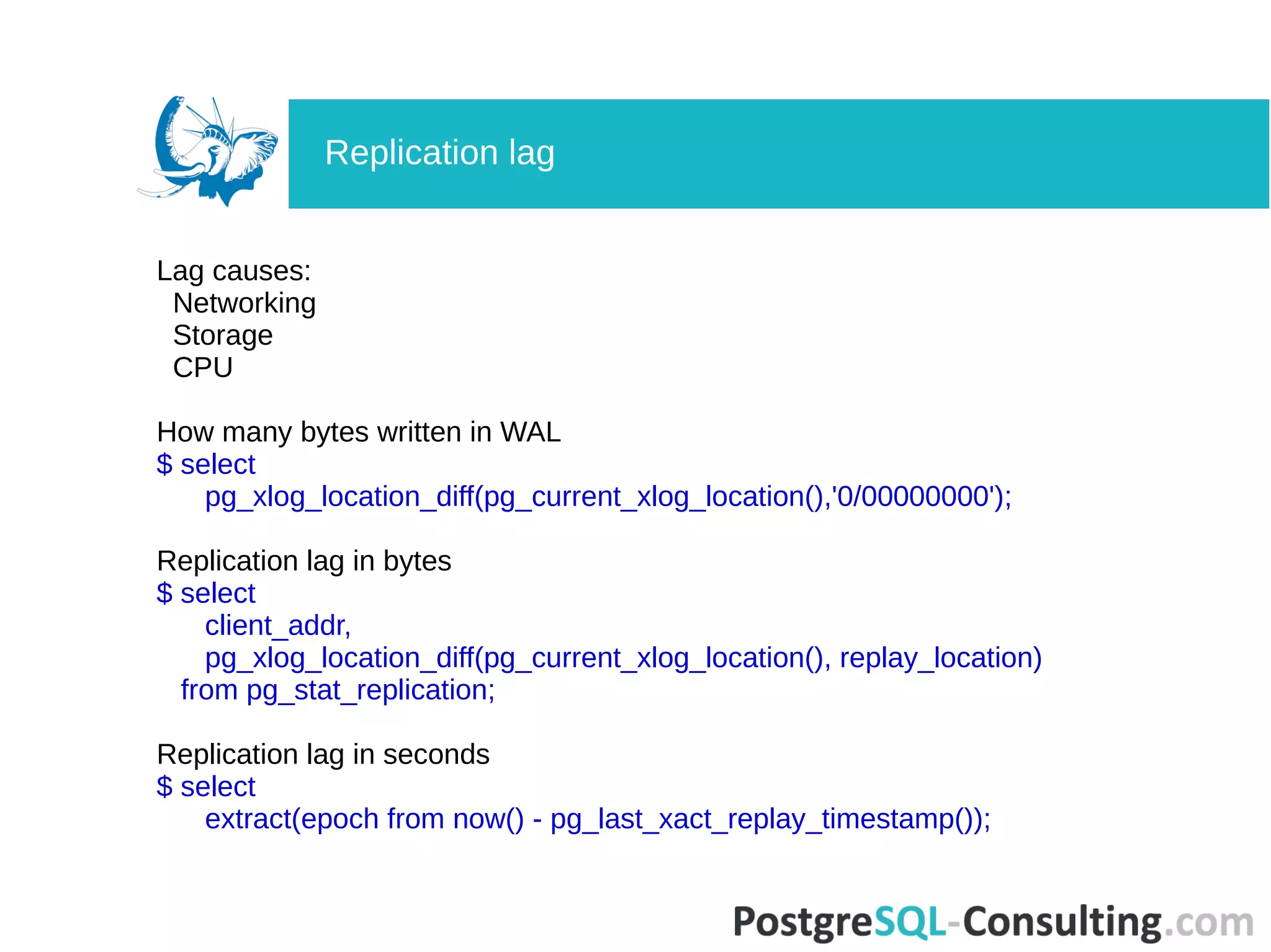 Lag causes:
Networking
Storage
CPU
How many bytes written in WAL
$ select
pg_xlog_location_diff(pg_current_xlog_location(),'0/00000000');
Replication lag in bytes
$ select
client_addr,
pg_xlog_location_diff(pg_current_xlog_location(), replay_location)
from pg_stat_replication;
Replication lag in seconds
$ select
extract(epoch from now() - pg_last_xact_replay_timestamp());
Replication lag
 