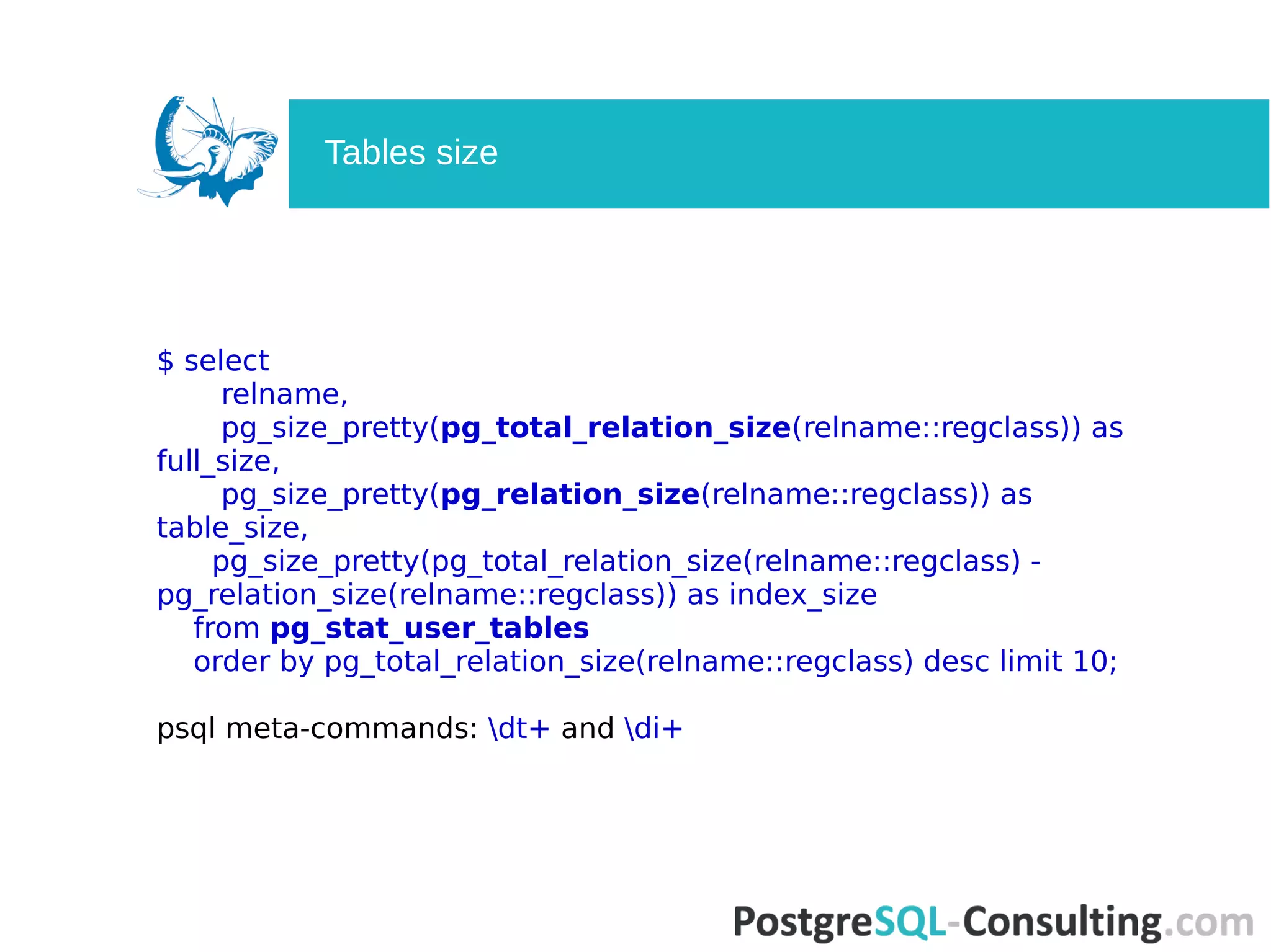 $ select
relname,
pg_size_pretty(pg_total_relation_size(relname::regclass)) as
full_size,
pg_size_pretty(pg_relation_size(relname::regclass)) as
table_size,
pg_size_pretty(pg_total_relation_size(relname::regclass) -
pg_relation_size(relname::regclass)) as index_size
from pg_stat_user_tables
order by pg_total_relation_size(relname::regclass) desc limit 10;
psql meta-commands: dt+ and di+
Tables size
 