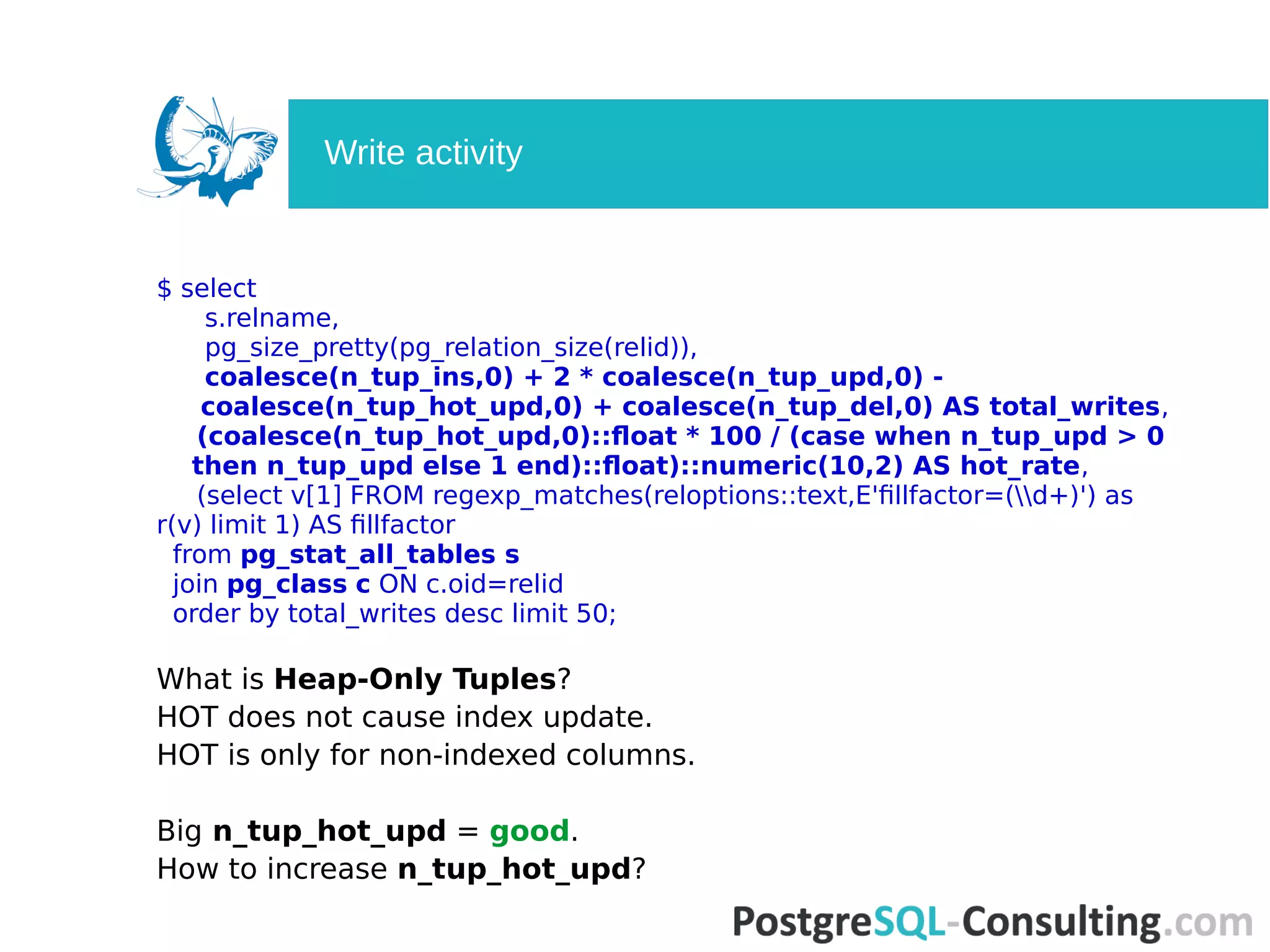 $ select
s.relname,
pg_size_pretty(pg_relation_size(relid)),
coalesce(n_tup_ins,0) + 2 * coalesce(n_tup_upd,0) -
coalesce(n_tup_hot_upd,0) + coalesce(n_tup_del,0) AS total_writes,
(coalesce(n_tup_hot_upd,0)::float * 100 / (case when n_tup_upd > 0
then n_tup_upd else 1 end)::float)::numeric(10,2) AS hot_rate,
(select v[1] FROM regexp_matches(reloptions::text,E'fillfactor=(d+)') as
r(v) limit 1) AS fillfactor
from pg_stat_all_tables s
join pg_class c ON c.oid=relid
order by total_writes desc limit 50;
What is Heap-Only Tuples?
HOT does not cause index update.
HOT is only for non-indexed columns.
Big n_tup_hot_upd = good.
How to increase n_tup_hot_upd?
Write activity
 