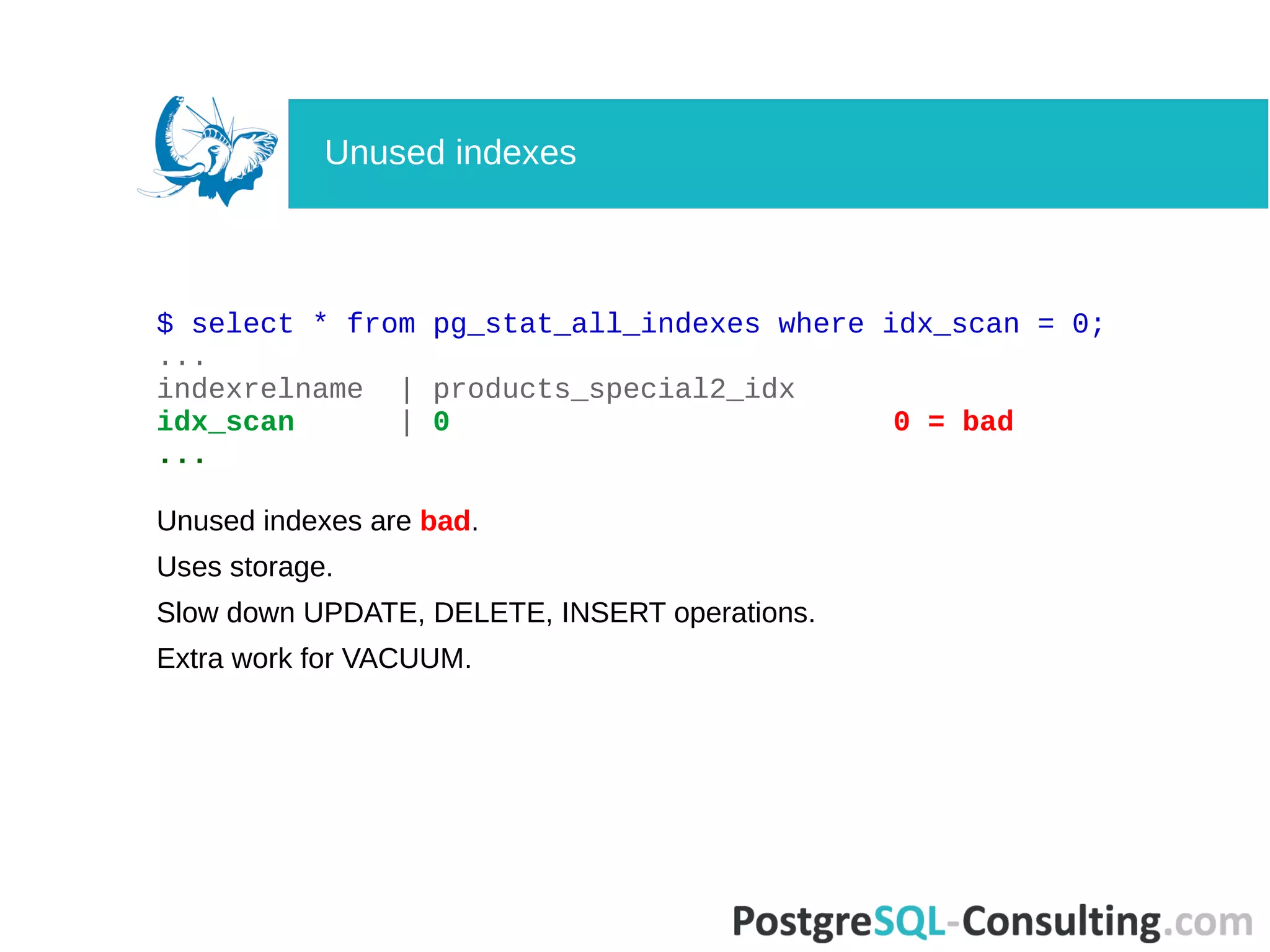$ select * from pg_stat_all_indexes where idx_scan = 0;
...
indexrelname | products_special2_idx
idx_scan | 0 0 = bad
...
Unused indexes are bad.
Uses storage.
Slow down UPDATE, DELETE, INSERT operations.
Extra work for VACUUM.
Unused indexes
 