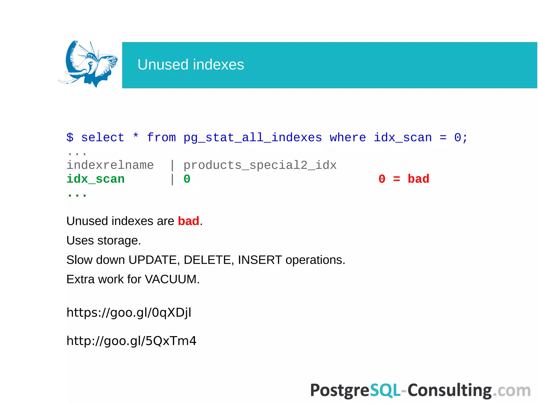 $ select * from pg_stat_all_indexes where idx_scan = 0;
...
indexrelname | products_special2_idx
idx_scan | 0 0 = bad
...
Unused indexes are bad.
Uses storage.
Slow down UPDATE, DELETE, INSERT operations.
Extra work for VACUUM.
https://goo.gl/0qXDjl
http://goo.gl/5QxTm4
Unused indexes
 