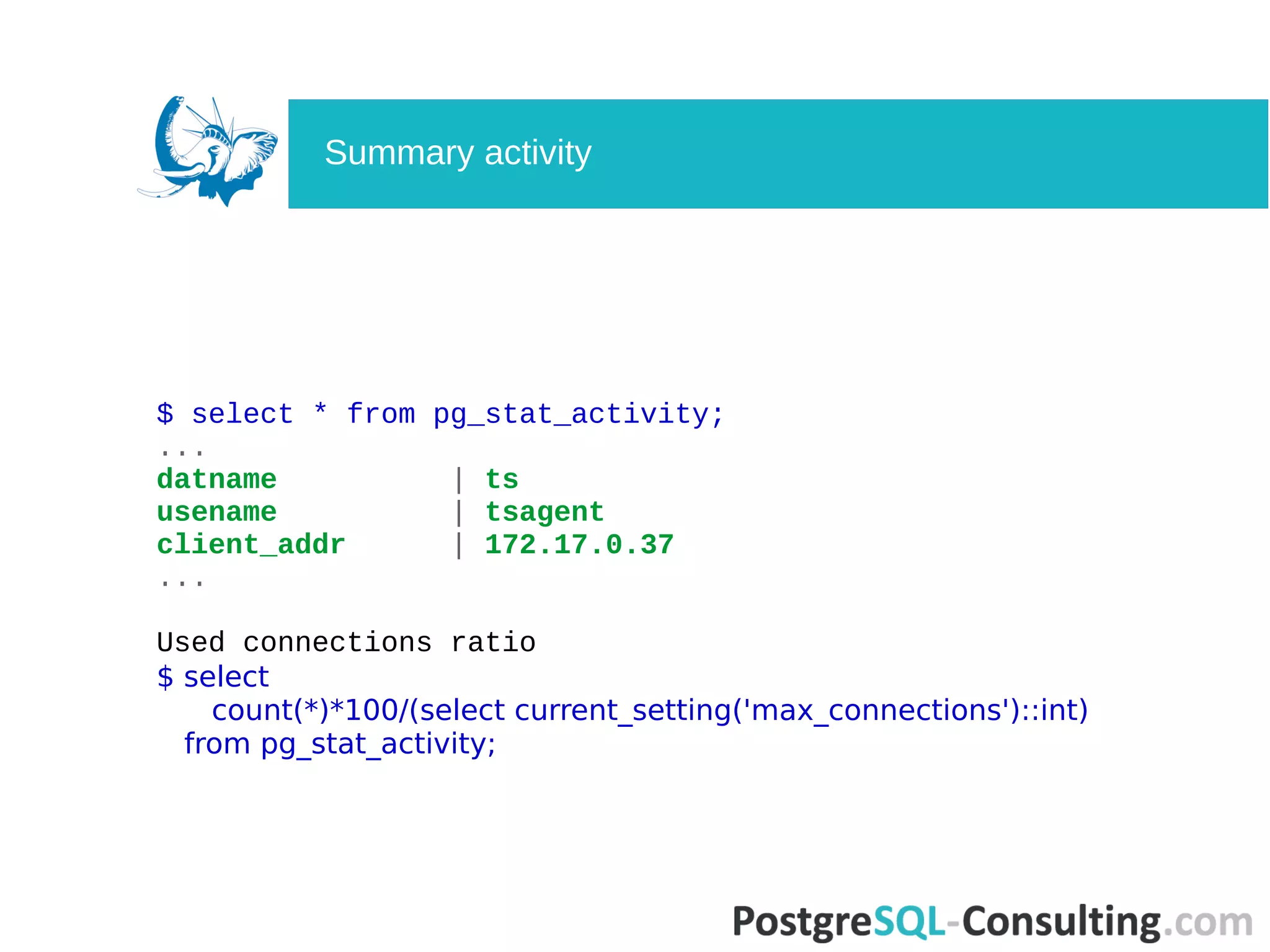 $ select * from pg_stat_activity;
...
datname | ts
usename | tsagent
client_addr | 172.17.0.37
...
Used connections ratio
$ select
count(*)*100/(select current_setting('max_connections')::int)
from pg_stat_activity;
Summary activity
 