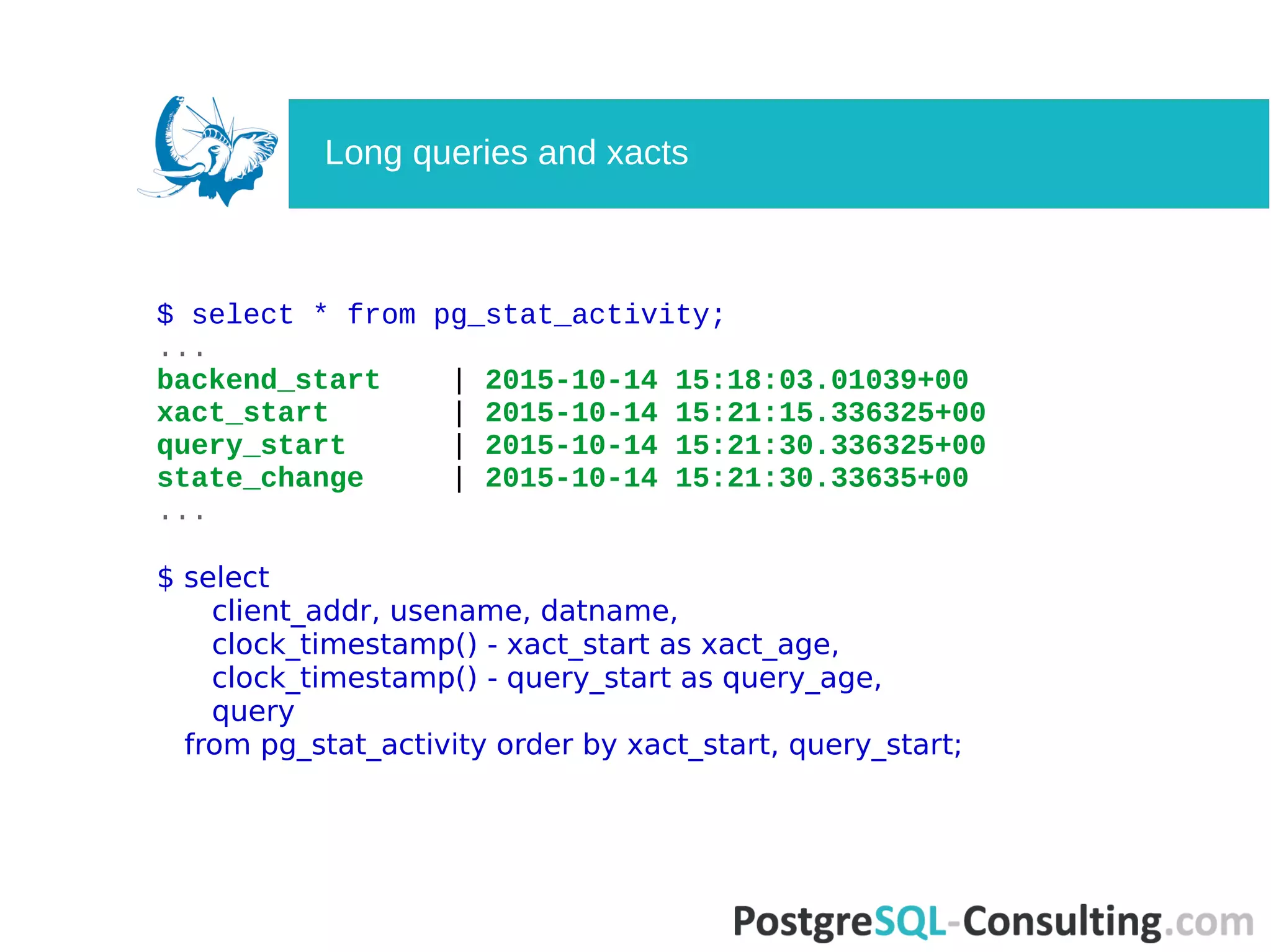 $ select * from pg_stat_activity;
...
backend_start | 2015-10-14 15:18:03.01039+00
xact_start | 2015-10-14 15:21:15.336325+00
query_start | 2015-10-14 15:21:30.336325+00
state_change | 2015-10-14 15:21:30.33635+00
...
$ select
client_addr, usename, datname,
clock_timestamp() - xact_start as xact_age,
clock_timestamp() - query_start as query_age,
query
from pg_stat_activity order by xact_start, query_start;
Long queries and xacts
 