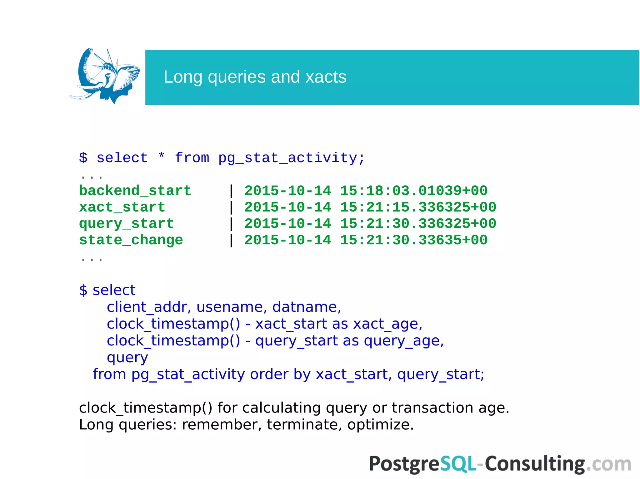 $ select * from pg_stat_activity;
...
backend_start | 2015-10-14 15:18:03.01039+00
xact_start | 2015-10-14 15:21:15.336325+00
query_start | 2015-10-14 15:21:30.336325+00
state_change | 2015-10-14 15:21:30.33635+00
...
$ select
client_addr, usename, datname,
clock_timestamp() - xact_start as xact_age,
clock_timestamp() - query_start as query_age,
query
from pg_stat_activity order by xact_start, query_start;
clock_timestamp() for calculating query or transaction age.
Long queries: remember, terminate, optimize.
Long queries and xacts
 