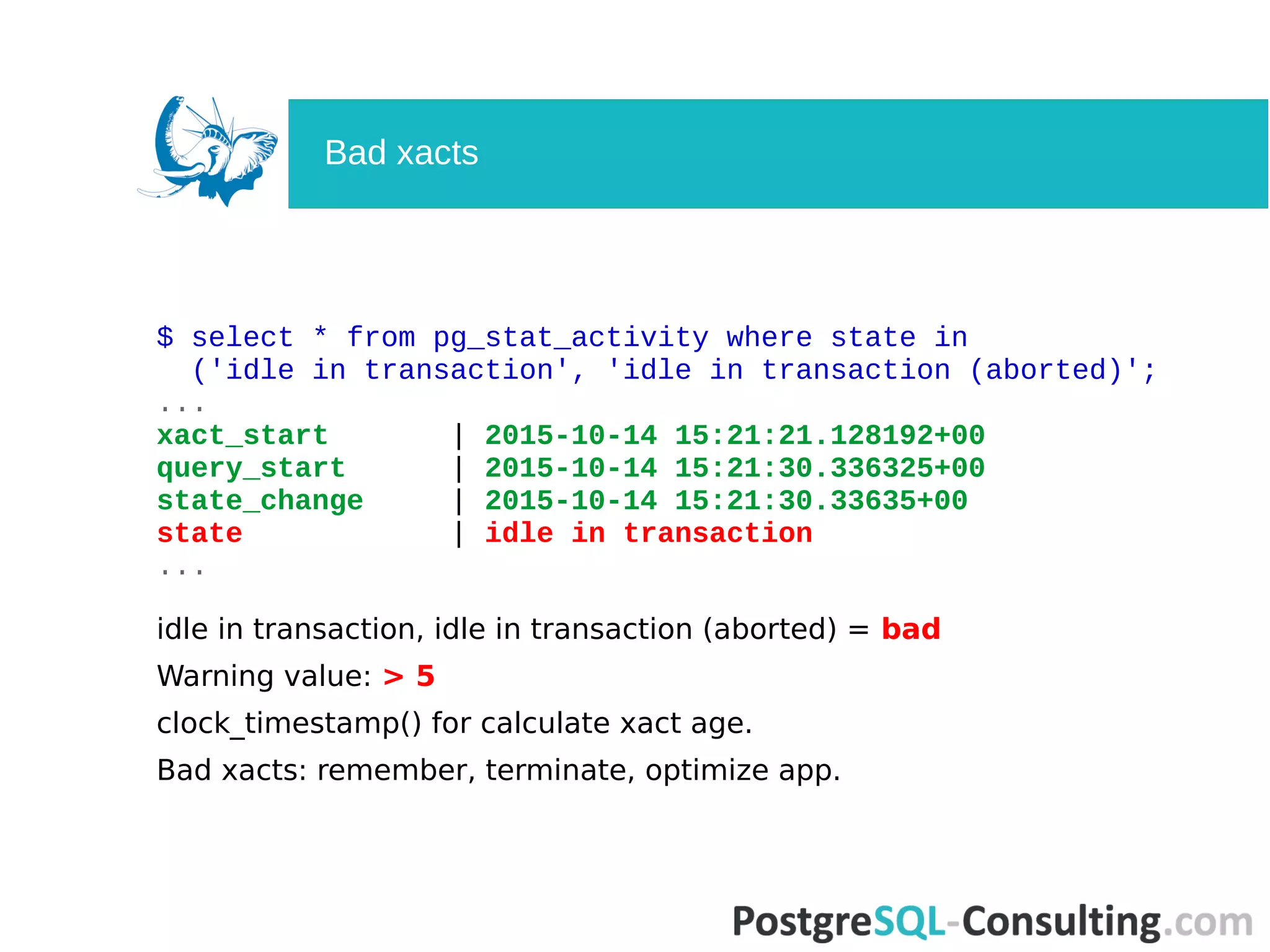 $ select * from pg_stat_activity where state in
('idle in transaction', 'idle in transaction (aborted)';
...
xact_start | 2015-10-14 15:21:21.128192+00
query_start | 2015-10-14 15:21:30.336325+00
state_change | 2015-10-14 15:21:30.33635+00
state | idle in transaction
...
idle in transaction, idle in transaction (aborted) = bad
Warning value: > 5
clock_timestamp() for calculate xact age.
Bad xacts: remember, terminate, optimize app.
Bad xacts
 