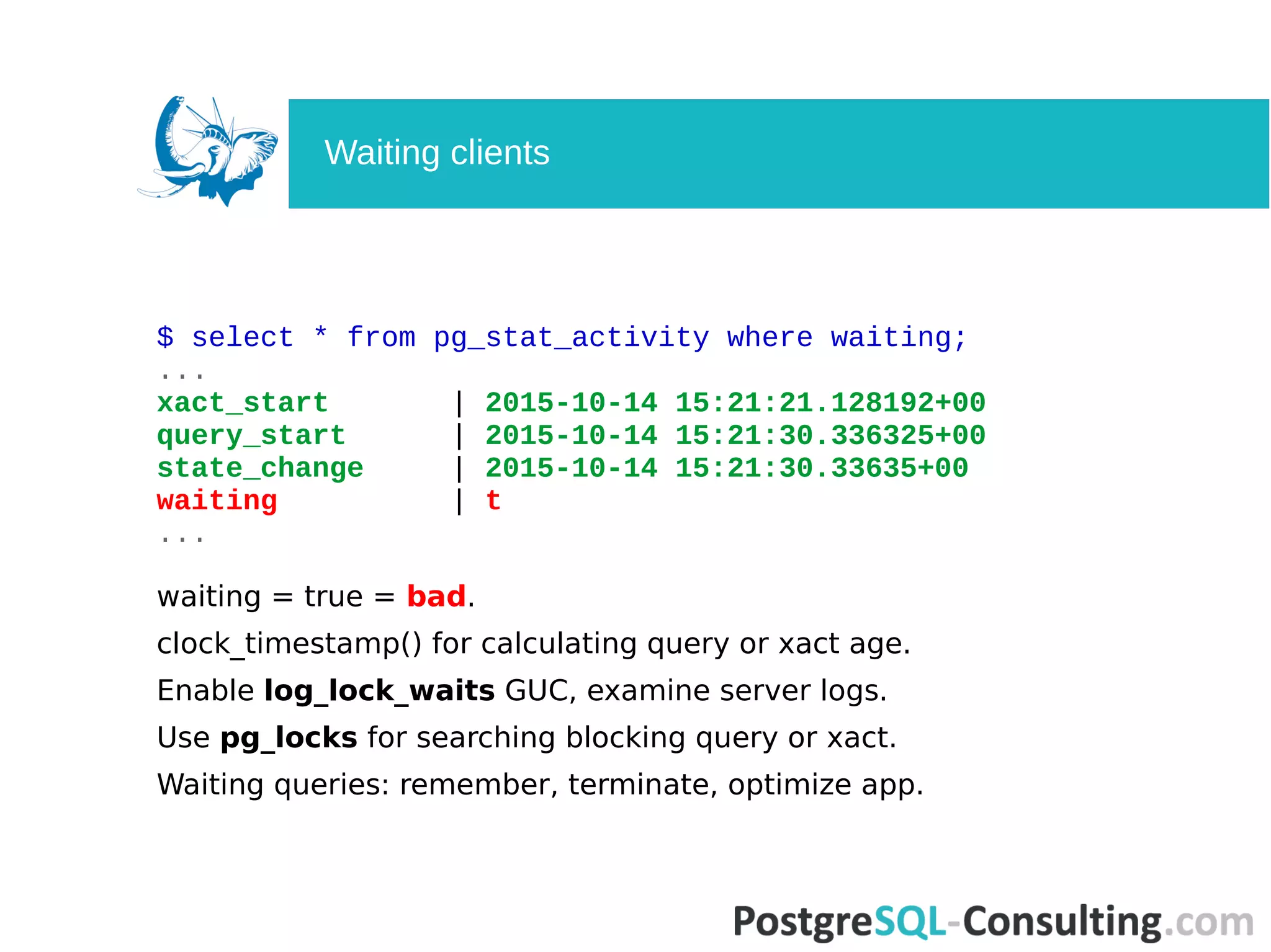 $ select * from pg_stat_activity where waiting;
...
xact_start | 2015-10-14 15:21:21.128192+00
query_start | 2015-10-14 15:21:30.336325+00
state_change | 2015-10-14 15:21:30.33635+00
waiting | t
...
waiting = true = bad.
clock_timestamp() for calculating query or xact age.
Enable log_lock_waits GUC, examine server logs.
Use pg_locks for searching blocking query or xact.
Waiting queries: remember, terminate, optimize app.
Waiting clients
 
