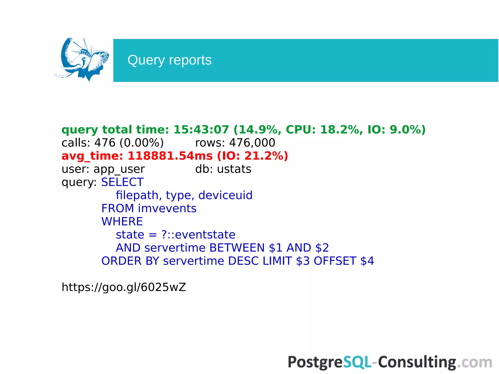 query total time: 15:43:07 (14.9%, CPU: 18.2%, IO: 9.0%)
сalls: 476 (0.00%) rows: 476,000
avg_time: 118881.54ms (IO: 21.2%)
user: app_user db: ustats
query: SELECT
filepath, type, deviceuid
FROM imvevents
WHERE
state = ?::eventstate
AND servertime BETWEEN $1 AND $2
ORDER BY servertime DESC LIMIT $3 OFFSET $4
https://goo.gl/6025wZ
Query reports
 