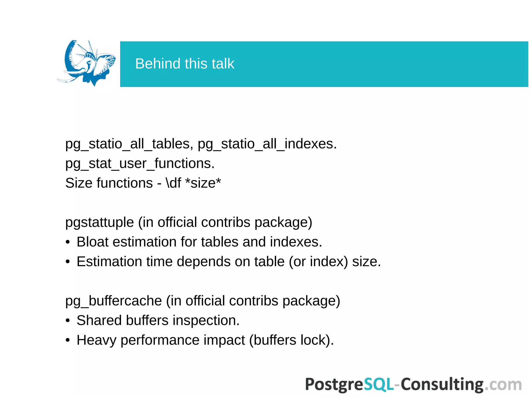pg_statio_all_tables, pg_statio_all_indexes.
pg_stat_user_functions.
Size functions - df *size*
pgstattuple (in official contribs package)
● Bloat estimation for tables and indexes.
● Estimation time depends on table (or index) size.
pg_buffercache (in official contribs package)
● Shared buffers inspection.
● Heavy performance impact (buffers lock).
Behind this talk
 