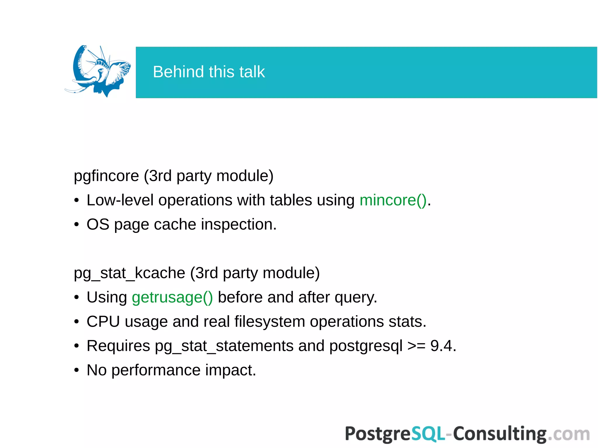 pgfincore (3rd party module)
● Low-level operations with tables using mincore().
● OS page cache inspection.
pg_stat_kcache (3rd party module)
● Using getrusage() before and after query.
● CPU usage and real filesystem operations stats.
● Requires pg_stat_statements and postgresql >= 9.4.
● No performance impact.
Behind this talk
 