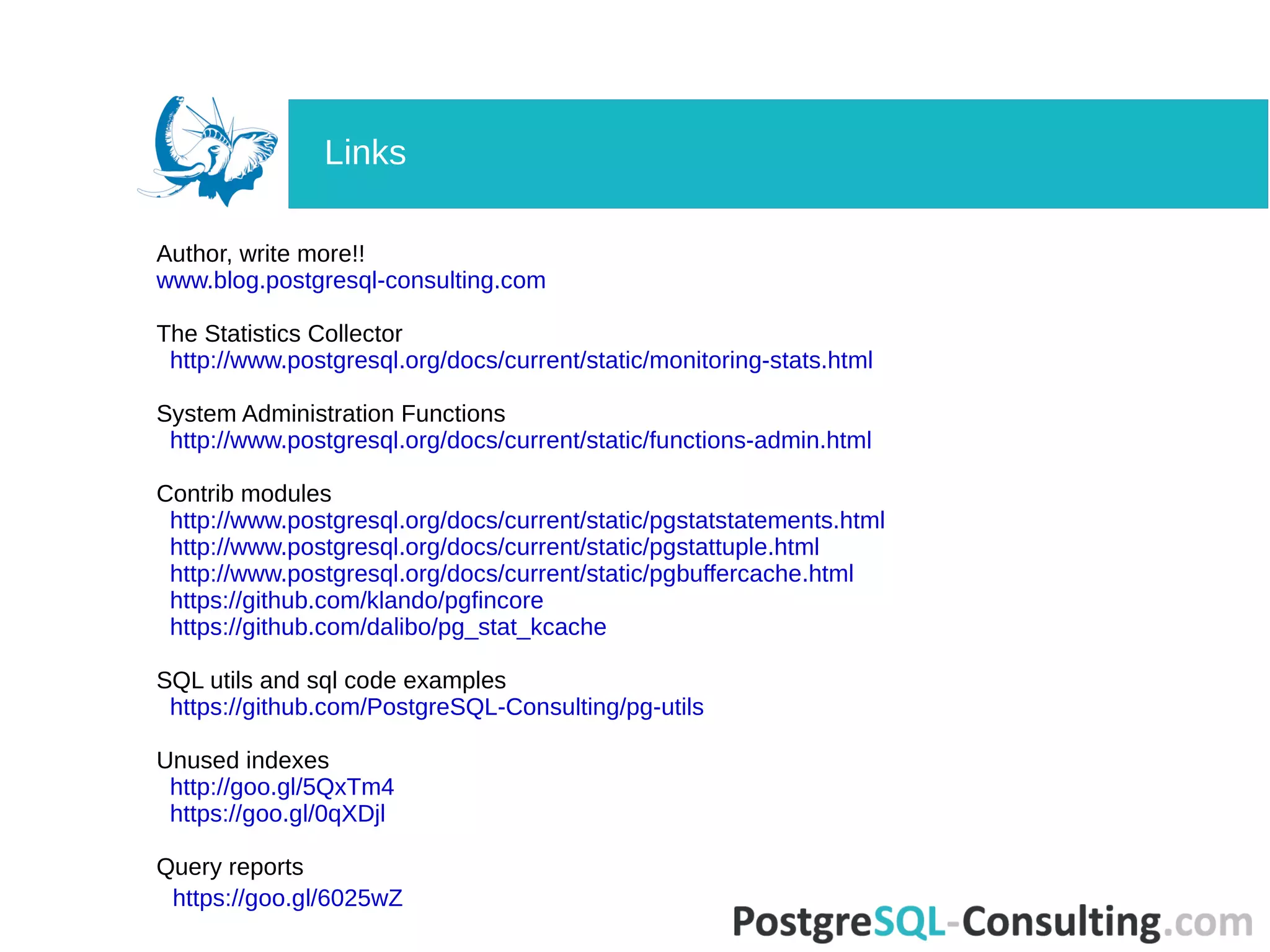 Author, write more!!
www.blog.postgresql-consulting.com
The Statistics Collector
http://www.postgresql.org/docs/current/static/monitoring-stats.html
System Administration Functions
http://www.postgresql.org/docs/current/static/functions-admin.html
Contrib modules
http://www.postgresql.org/docs/current/static/pgstatstatements.html
http://www.postgresql.org/docs/current/static/pgstattuple.html
http://www.postgresql.org/docs/current/static/pgbuffercache.html
https://github.com/klando/pgfincore
https://github.com/dalibo/pg_stat_kcache
SQL utils and sql code examples
https://github.com/PostgreSQL-Consulting/pg-utils
Unused indexes
http://goo.gl/5QxTm4
https://goo.gl/0qXDjl
Query reports
https://goo.gl/6025wZ
Links
 