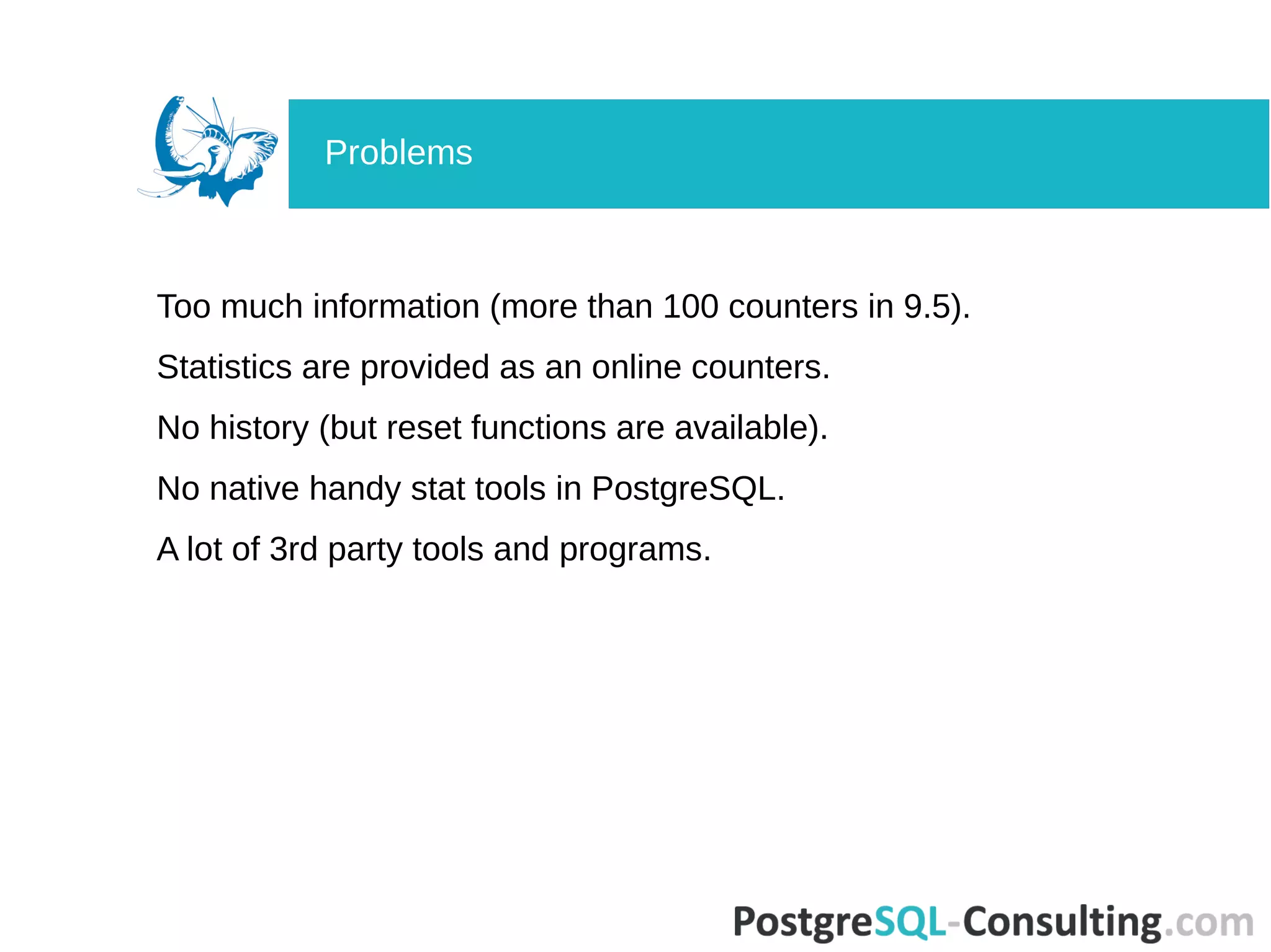Too much information (more than 100 counters in 9.5).
Statistics are provided as an online counters.
No history (but reset functions are available).
No native handy stat tools in PostgreSQL.
A lot of 3rd party tools and programs.
Problems
 