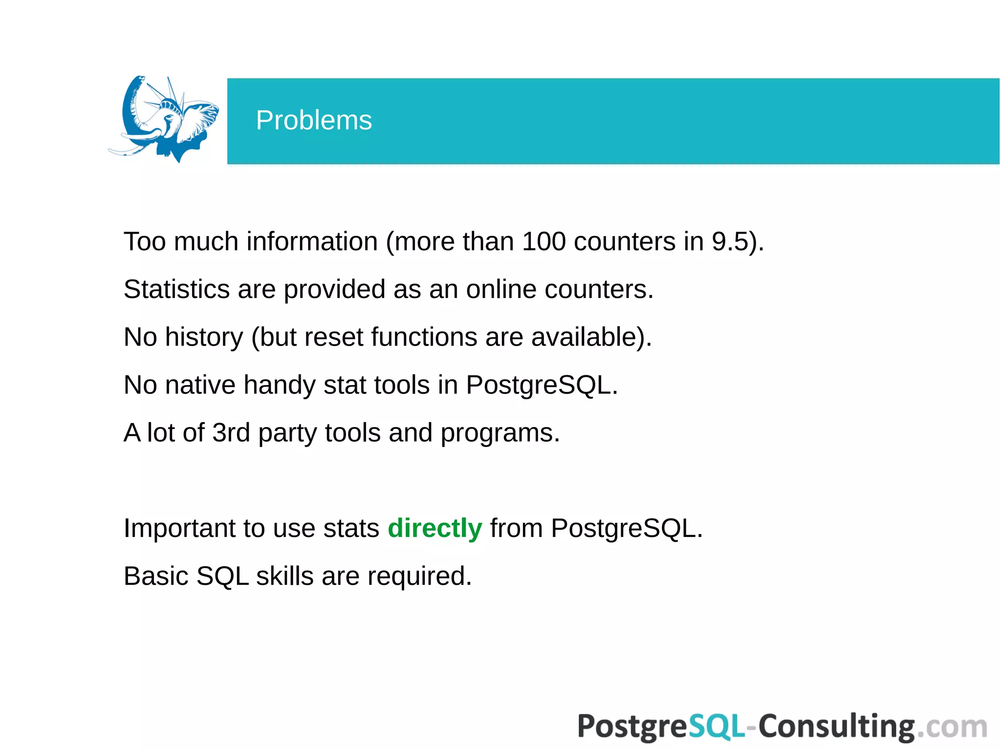 Too much information (more than 100 counters in 9.5).
Statistics are provided as an online counters.
No history (but reset functions are available).
No native handy stat tools in PostgreSQL.
A lot of 3rd party tools and programs.
Important to use stats directly from PostgreSQL.
Basic SQL skills are required.
Problems
 