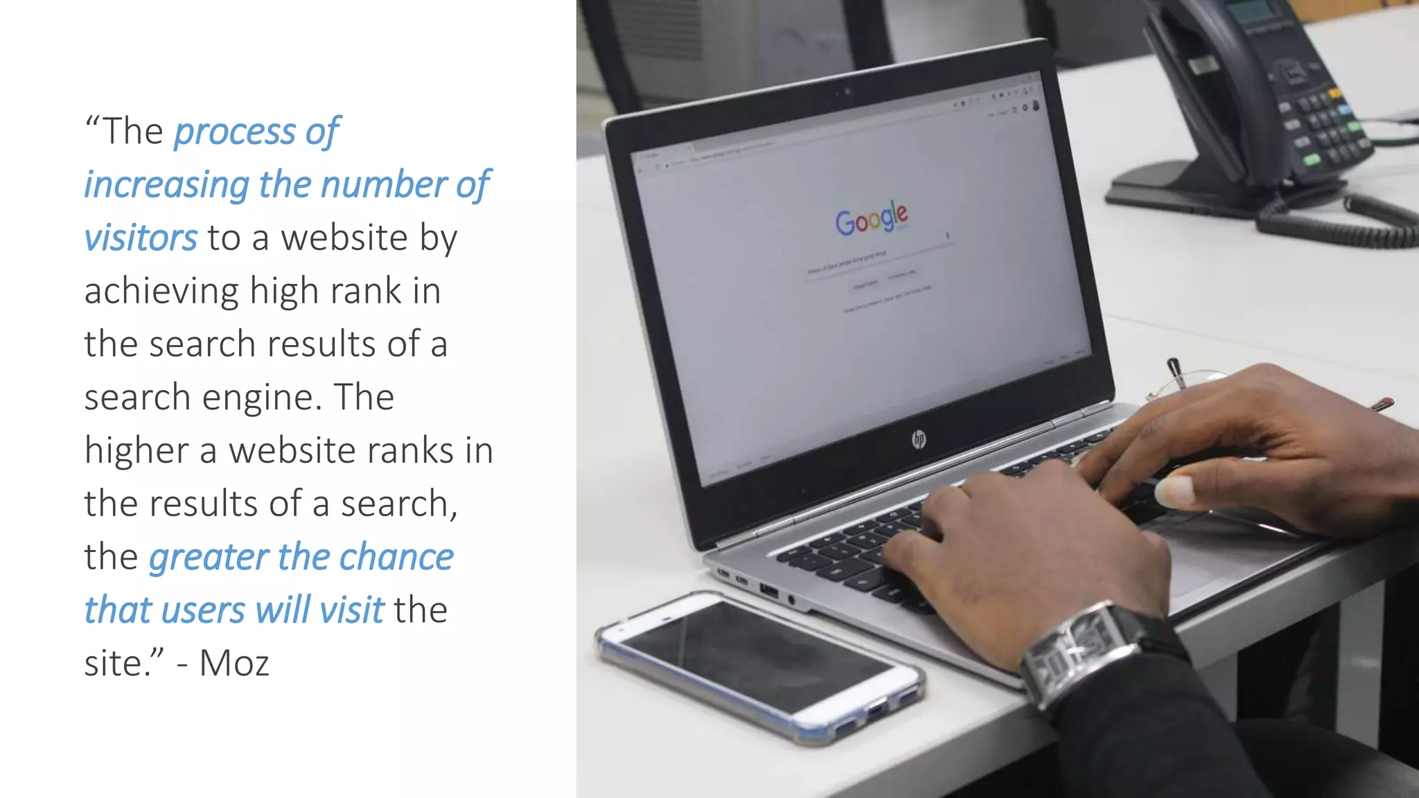 “The process of
increasing the number of
visitors to a website by
achieving high rank in
the search results of a
search engine. The
higher a website ranks in
the results of a search,
the greater the chance
that users will visit the
site.” - Moz
 