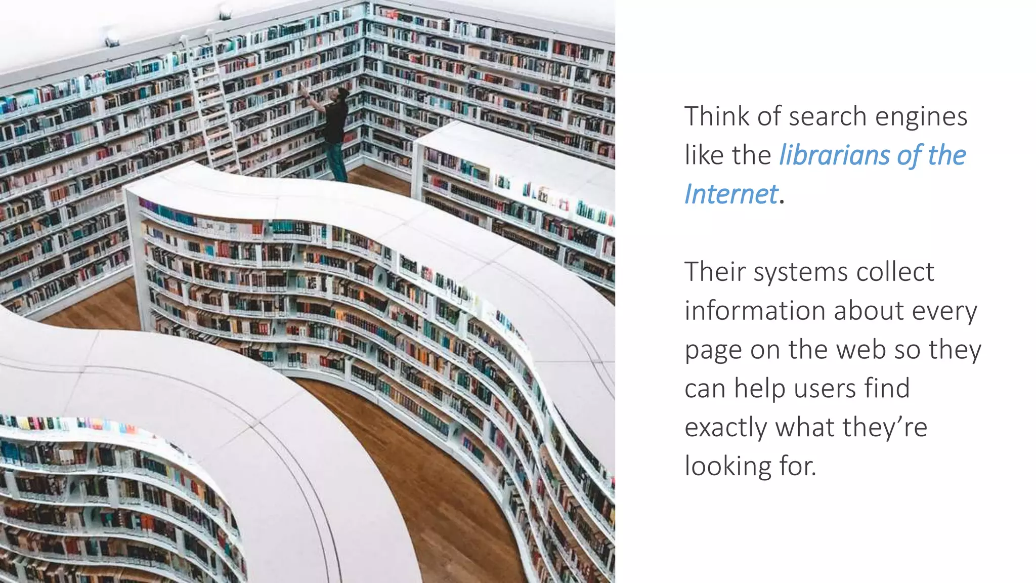 Think of search engines
like the librarians of the
Internet.
Their systems collect
information about every
page on the web so they
can help users find
exactly what they’re
looking for.
 