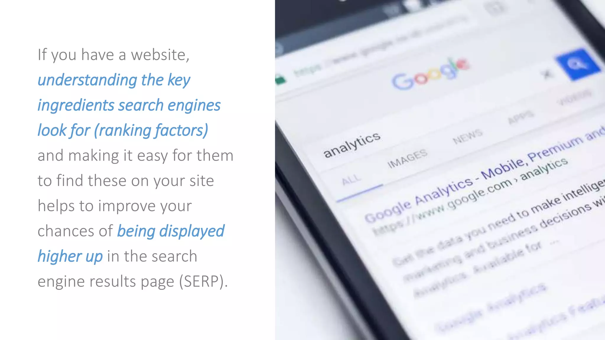 If you have a website,
understanding the key
ingredients search engines
look for (ranking factors)
and making it easy for them
to find these on your site
helps to improve your
chances of being displayed
higher up in the search
engine results page (SERP).
 