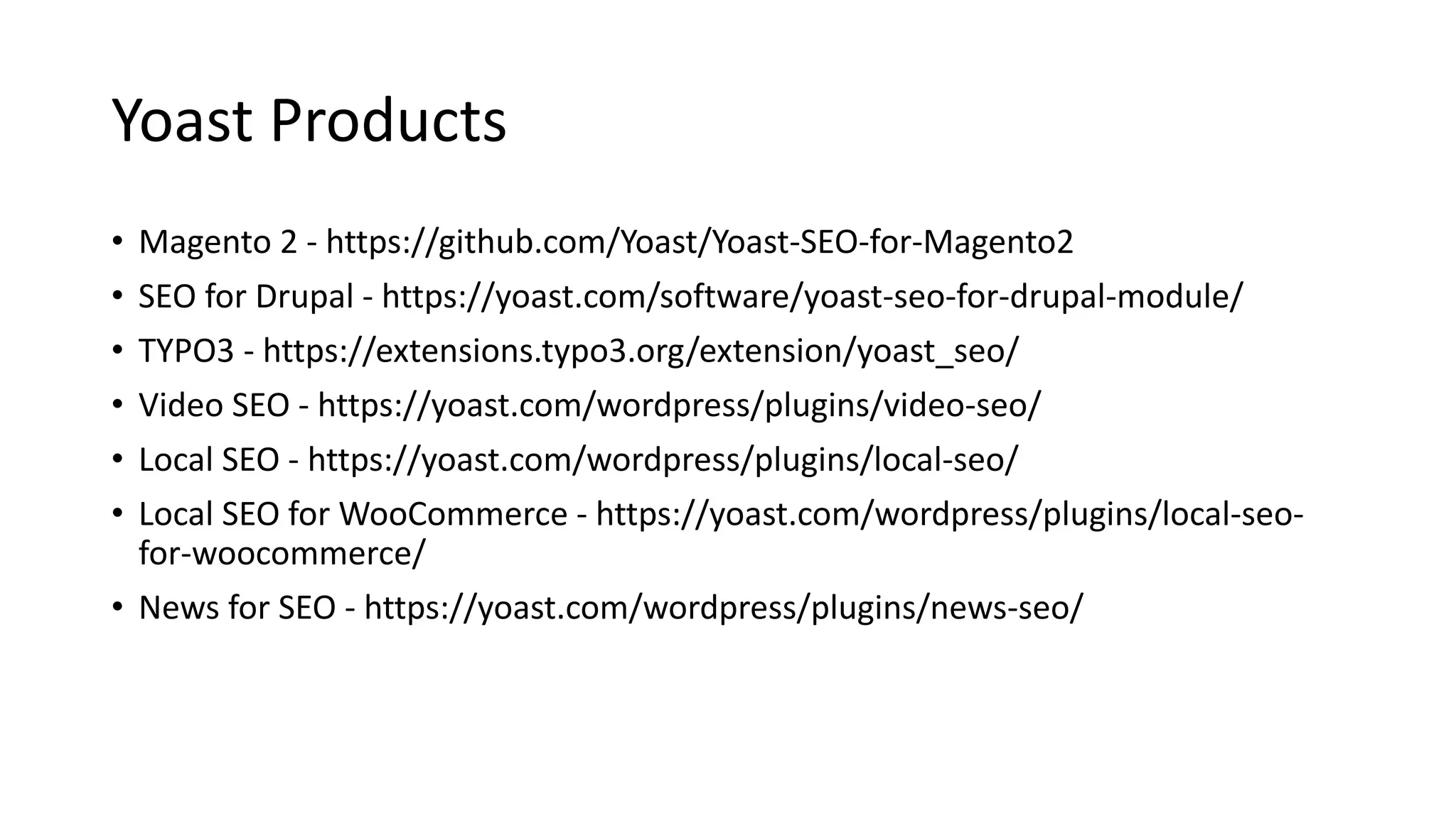 Yoast Products
• Magento 2 - https://github.com/Yoast/Yoast-SEO-for-Magento2
• SEO for Drupal - https://yoast.com/software/yoast-seo-for-drupal-module/
• TYPO3 - https://extensions.typo3.org/extension/yoast_seo/
• Video SEO - https://yoast.com/wordpress/plugins/video-seo/
• Local SEO - https://yoast.com/wordpress/plugins/local-seo/
• Local SEO for WooCommerce - https://yoast.com/wordpress/plugins/local-seo-
for-woocommerce/
• News for SEO - https://yoast.com/wordpress/plugins/news-seo/
 