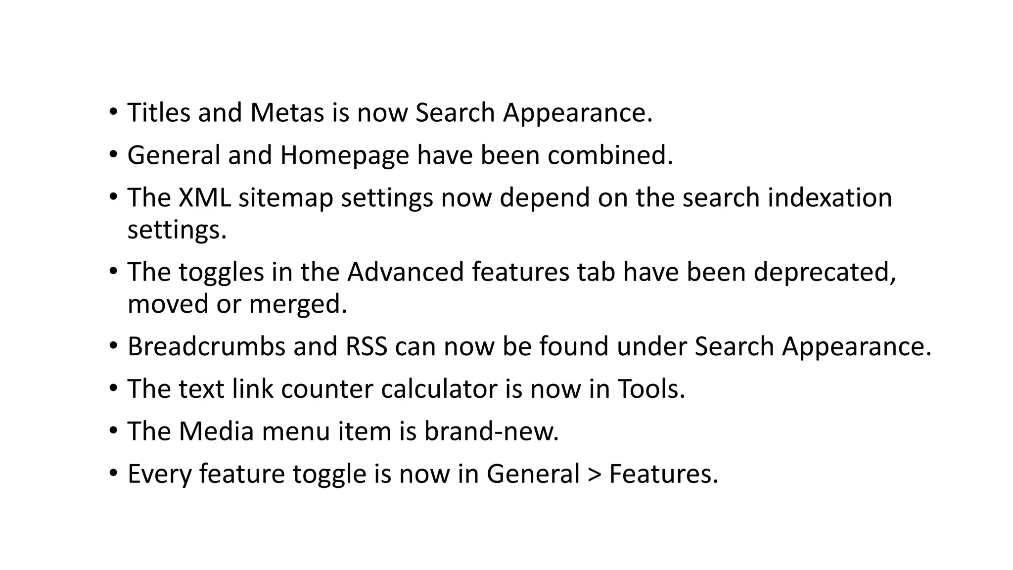 • Titles and Metas is now Search Appearance.
• General and Homepage have been combined.
• The XML sitemap settings now depend on the search indexation
settings.
• The toggles in the Advanced features tab have been deprecated,
moved or merged.
• Breadcrumbs and RSS can now be found under Search Appearance.
• The text link counter calculator is now in Tools.
• The Media menu item is brand-new.
• Every feature toggle is now in General > Features.
 