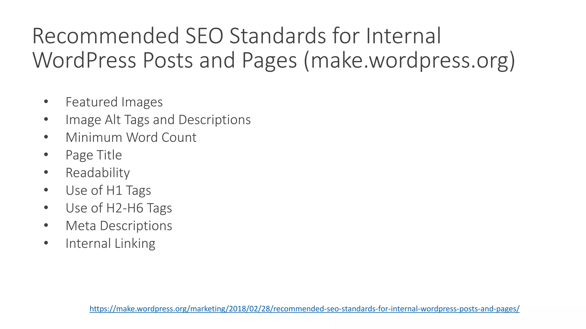 Recommended SEO Standards for Internal
WordPress Posts and Pages (make.wordpress.org)
• Featured Images
• Image Alt Tags and Descriptions
• Minimum Word Count
• Page Title
• Readability
• Use of H1 Tags
• Use of H2-H6 Tags
• Meta Descriptions
• Internal Linking
https://make.wordpress.org/marketing/2018/02/28/recommended-seo-standards-for-internal-wordpress-posts-and-pages/
 