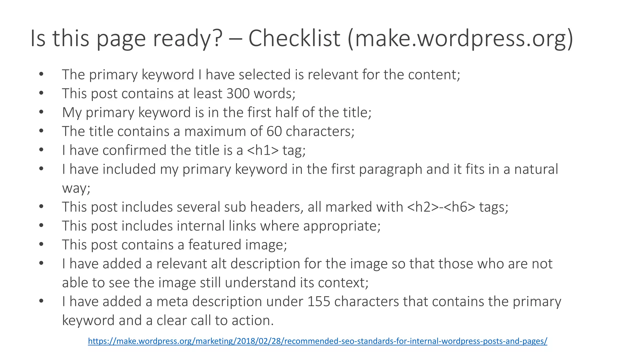 Is this page ready? – Checklist (make.wordpress.org)
• The primary keyword I have selected is relevant for the content;
• This post contains at least 300 words;
• My primary keyword is in the first half of the title;
• The title contains a maximum of 60 characters;
• I have confirmed the title is a <h1> tag;
• I have included my primary keyword in the first paragraph and it fits in a natural
way;
• This post includes several sub headers, all marked with <h2>-<h6> tags;
• This post includes internal links where appropriate;
• This post contains a featured image;
• I have added a relevant alt description for the image so that those who are not
able to see the image still understand its context;
• I have added a meta description under 155 characters that contains the primary
keyword and a clear call to action.
https://make.wordpress.org/marketing/2018/02/28/recommended-seo-standards-for-internal-wordpress-posts-and-pages/
 