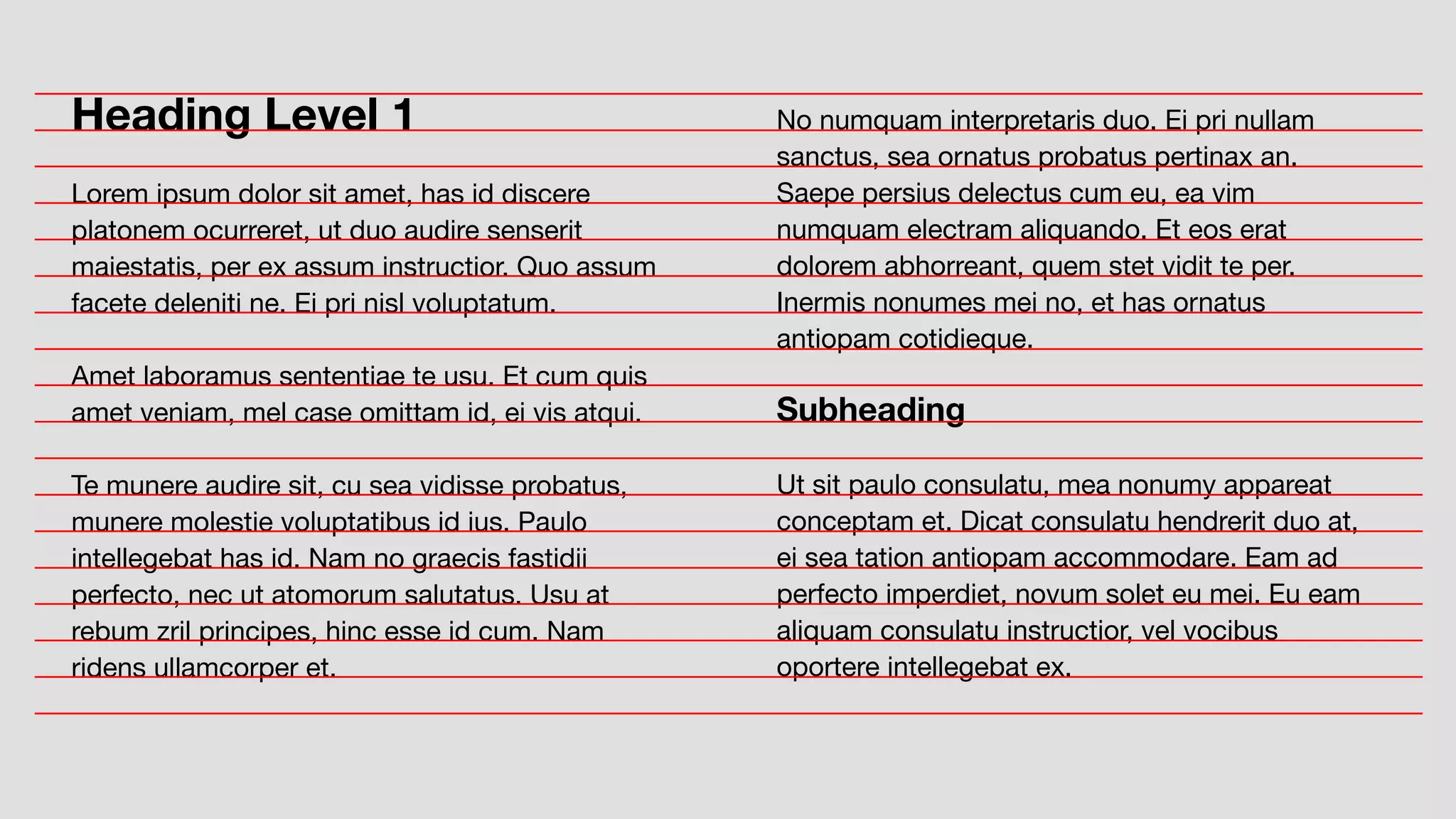 No numquam interpretaris duo. Ei pri nullam
sanctus, sea ornatus probatus pertinax an.
Saepe persius delectus cum eu, ea vim
numquam electram aliquando. Et eos erat
dolorem abhorreant, quem stet vidit te per.
Inermis nonumes mei no, et has ornatus
antiopam cotidieque.
Subheading
Ut sit paulo consulatu, mea nonumy appareat
conceptam et. Dicat consulatu hendrerit duo at,
ei sea tation antiopam accommodare. Eam ad
perfecto imperdiet, novum solet eu mei. Eu eam
aliquam consulatu instructior, vel vocibus
oportere intellegebat ex.
Heading Level 1
Lorem ipsum dolor sit amet, has id discere
platonem ocurreret, ut duo audire senserit
maiestatis, per ex assum instructior. Quo assum
facete deleniti ne. Ei pri nisl voluptatum.
Amet laboramus sententiae te usu. Et cum quis
amet veniam, mel case omittam id, ei vis atqui.
Te munere audire sit, cu sea vidisse probatus,
munere molestie voluptatibus id ius. Paulo
intellegebat has id. Nam no graecis fastidii
perfecto, nec ut atomorum salutatus. Usu at
rebum zril principes, hinc esse id cum. Nam
ridens ullamcorper et.
 