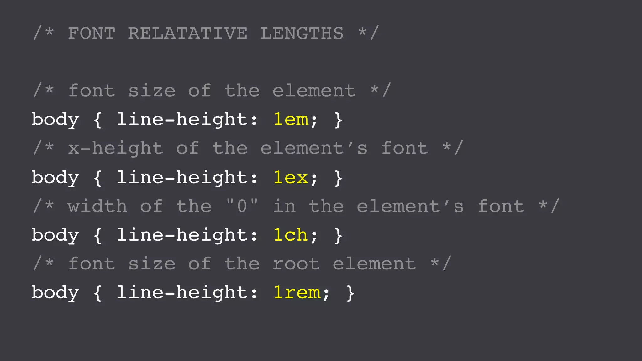 /* FONT RELATATIVE LENGTHS */
/* font size of the element */
body { line-height: 1em; }
/* x-height of the element’s font */
body { line-height: 1ex; }
/* width of the "0" in the element’s font */
body { line-height: 1ch; }
/* font size of the root element */
body { line-height: 1rem; }
 