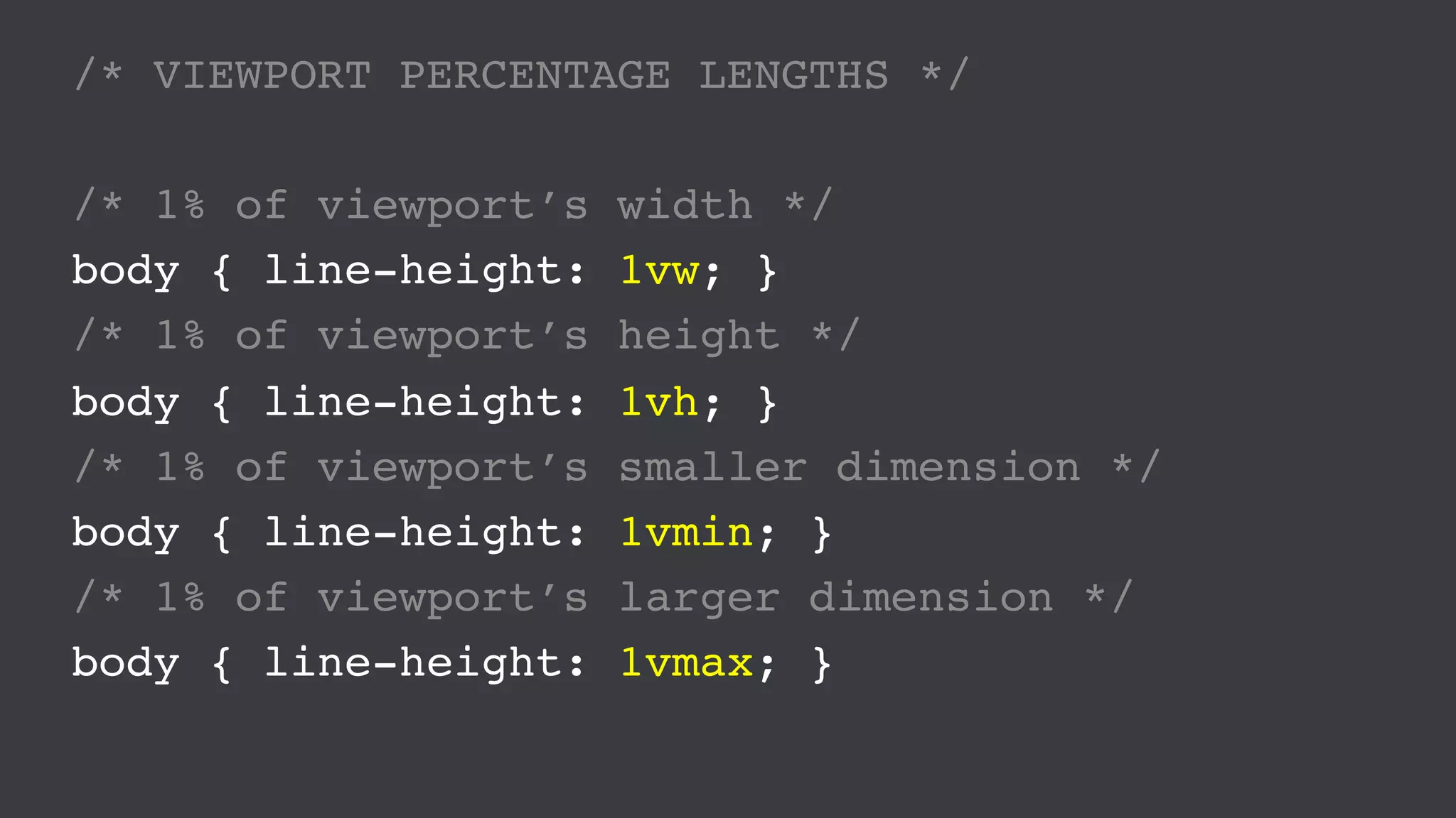 /* VIEWPORT PERCENTAGE LENGTHS */
/* 1% of viewport’s width */
body { line-height: 1vw; }
/* 1% of viewport’s height */
body { line-height: 1vh; }
/* 1% of viewport’s smaller dimension */
body { line-height: 1vmin; }
/* 1% of viewport’s larger dimension */
body { line-height: 1vmax; }
 
