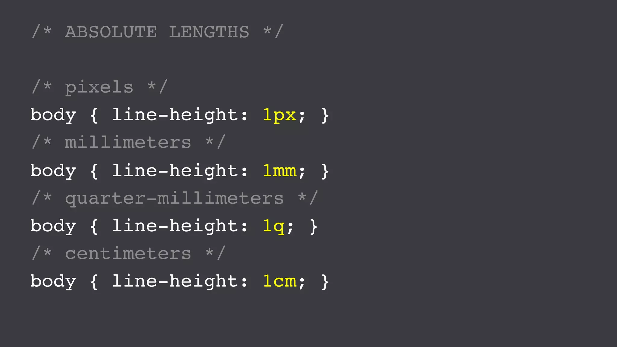/* ABSOLUTE LENGTHS */
/* pixels */
body { line-height: 1px; }
/* millimeters */
body { line-height: 1mm; }
/* quarter-millimeters */
body { line-height: 1q; }
/* centimeters */
body { line-height: 1cm; }
 