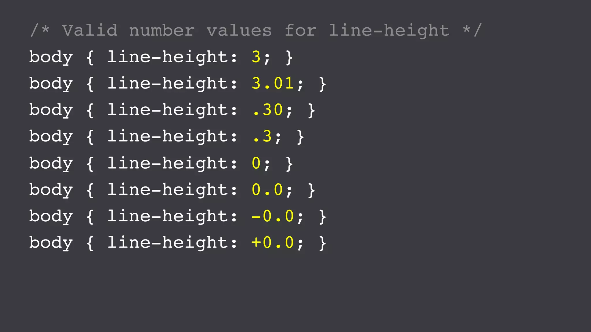 /* Valid number values for line-height */
body { line-height: 3; }
body { line-height: 3.01; }
body { line-height: .30; }
body { line-height: .3; }
body { line-height: 0; }
body { line-height: 0.0; }
body { line-height: -0.0; }
body { line-height: +0.0; }
 