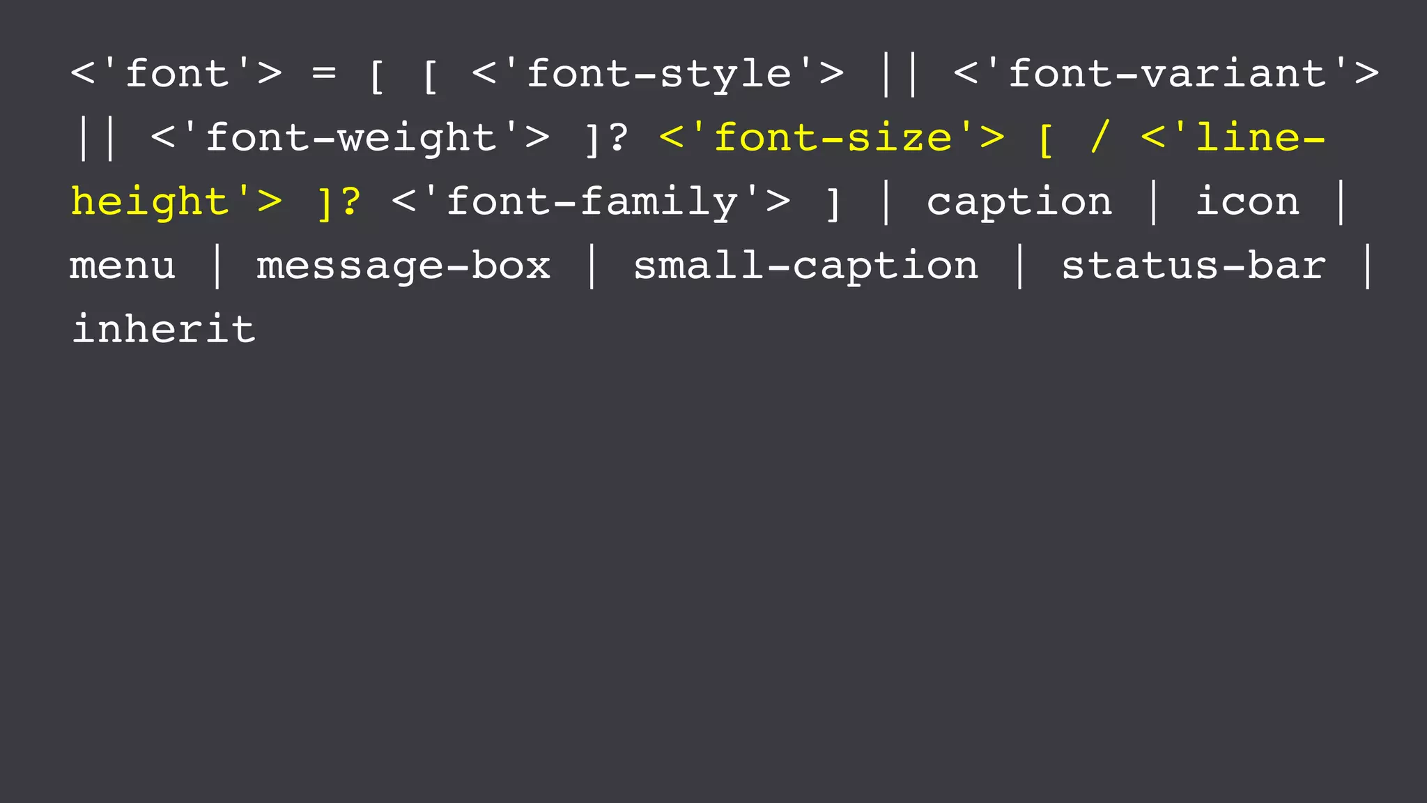 <'font'> = [ [ <'font-style'> || <'font-variant'>
|| <'font-weight'> ]? <'font-size'> [ / <'line-
height'> ]? <'font-family'> ] | caption | icon |
menu | message-box | small-caption | status-bar |
inherit
 